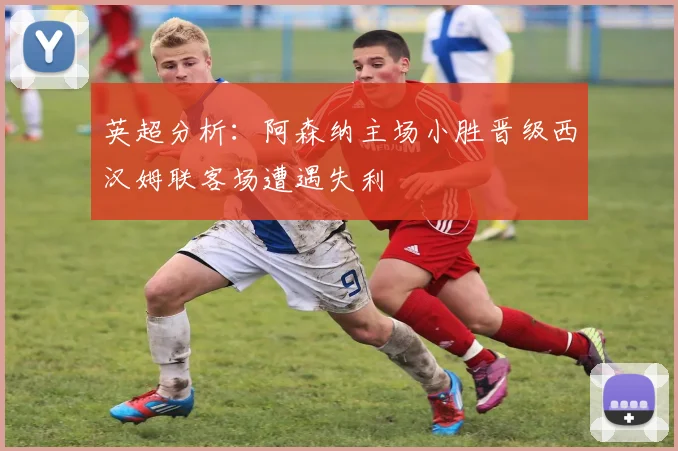 英超分析：阿森纳主场小胜晋级西汉姆联客场遭遇失利