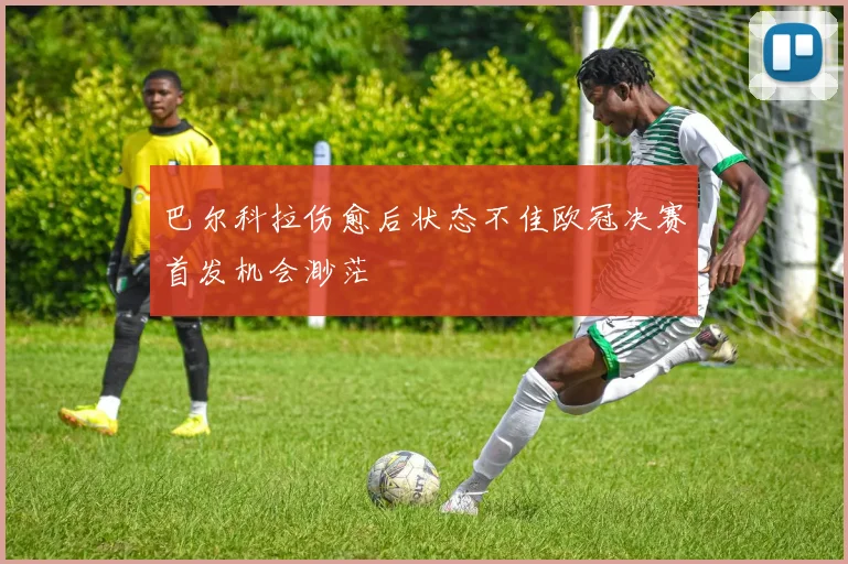 巴尔科拉伤愈后状态不佳欧冠决赛首发机会渺茫