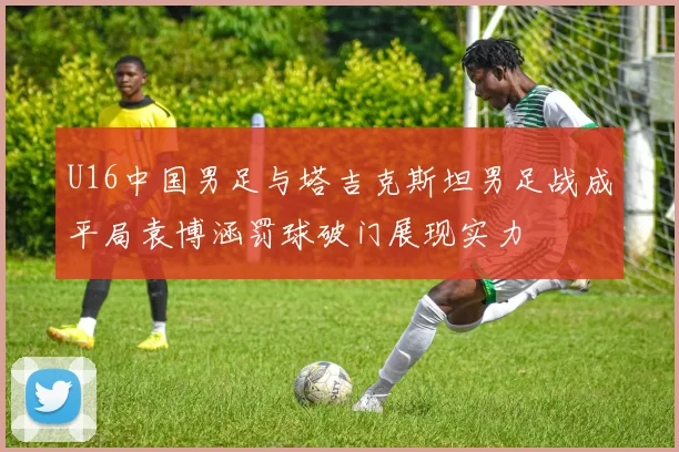 U16中国男足与塔吉克斯坦男足战成平局袁博涵罚球破门展现实力