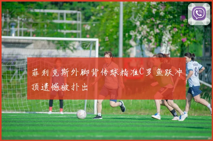 菲利克斯外脚背传球精准C罗鱼跃冲顶遗憾被扑出