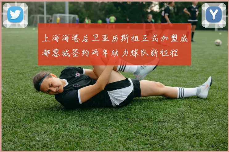 上海海港后卫亚历斯祖正式加盟成都蓉城签约两年助力球队新征程