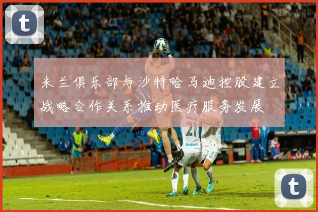 米兰俱乐部与沙特哈马迪控股建立战略合作关系推动医疗服务发展
