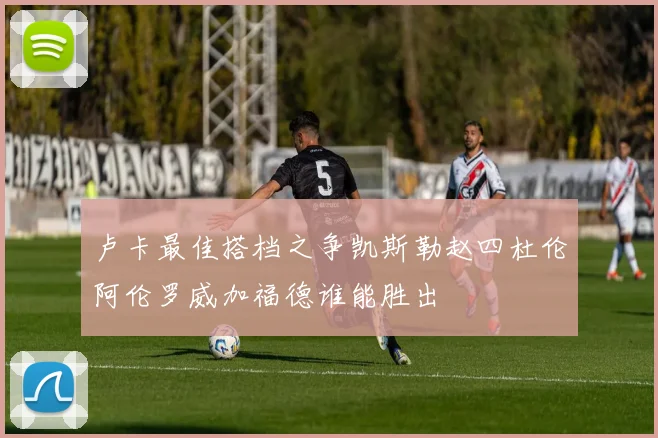 卢卡最佳搭档之争凯斯勒赵四杜伦阿伦罗威加福德谁能胜出