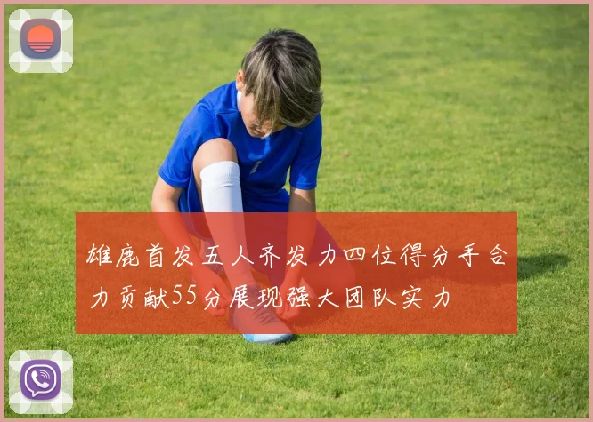 雄鹿首发五人齐发力四位得分手合力贡献55分展现强大团队实力