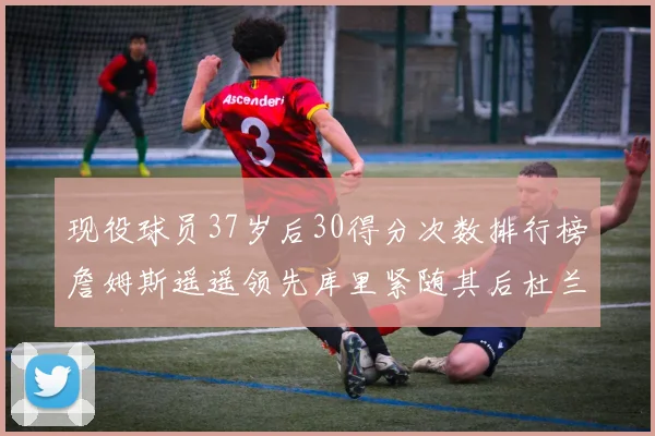 现役球员37岁后30得分次数排行榜詹姆斯遥遥领先库里紧随其后杜兰特位列第三