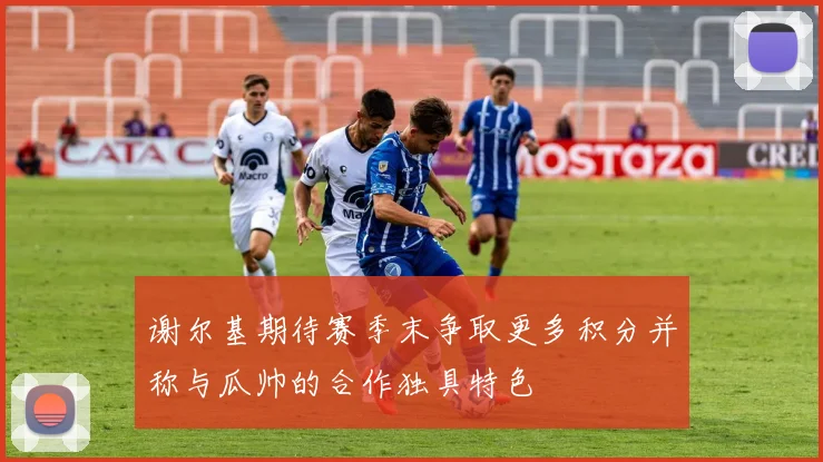 谢尔基期待赛季末争取更多积分并称与瓜帅的合作独具特色