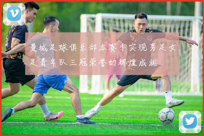 曼城足球俱乐部本赛季实现男足女足青年队三冠荣誉的辉煌成就