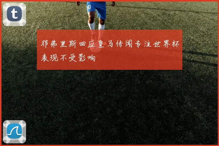 邓弗里斯回应皇马传闻专注世界杯表现不受影响