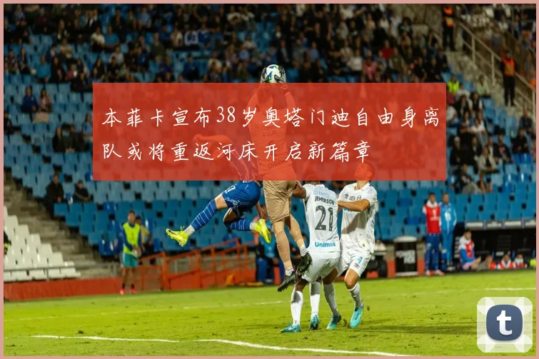 本菲卡宣布38岁奥塔门迪自由身离队或将重返河床开启新篇章