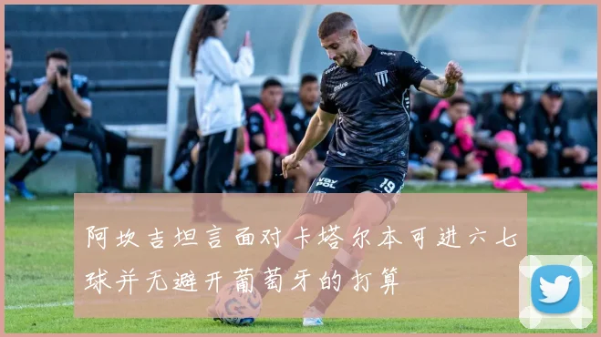 阿坎吉坦言面对卡塔尔本可进六七球并无避开葡萄牙的打算