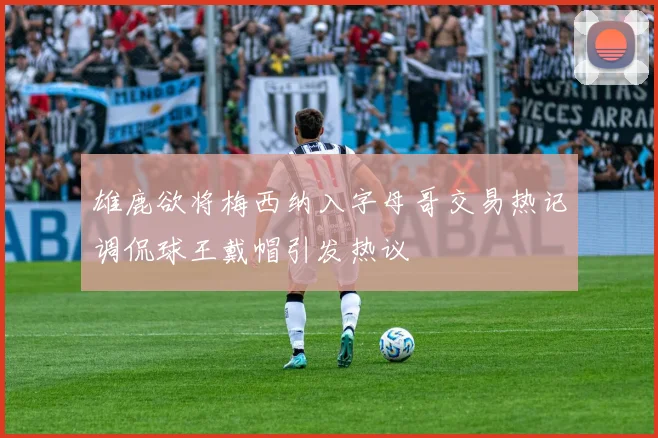 雄鹿欲将梅西纳入字母哥交易热记调侃球王戴帽引发热议