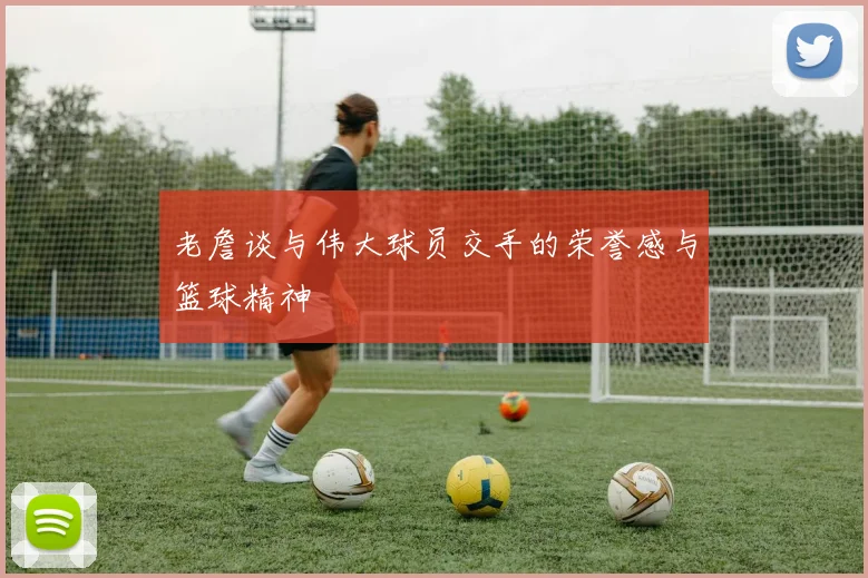 老詹谈与伟大球员交手的荣誉感与篮球精神