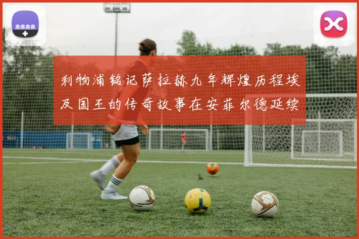 利物浦铭记萨拉赫九年辉煌历程埃及国王的传奇故事在安菲尔德延续