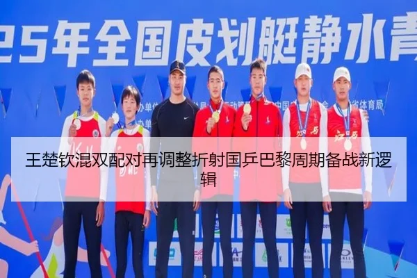 王楚钦混双配对再调整折射国乒巴黎周期备战新逻辑